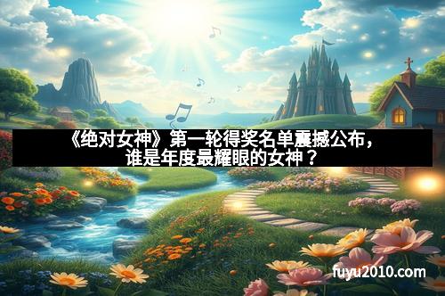 《绝对女神》第一轮得奖名单震撼公布,谁是年度最耀眼的女神?